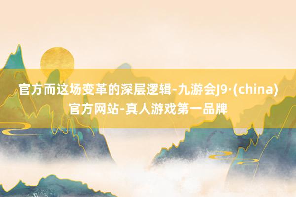 官方而这场变革的深层逻辑-九游会J9·(china)官方网站-真人游戏第一品牌