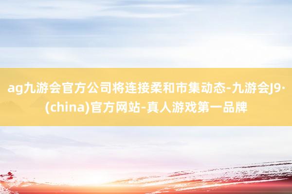 ag九游会官方公司将连接柔和市集动态-九游会J9·(china)官方网站-真人游戏第一品牌