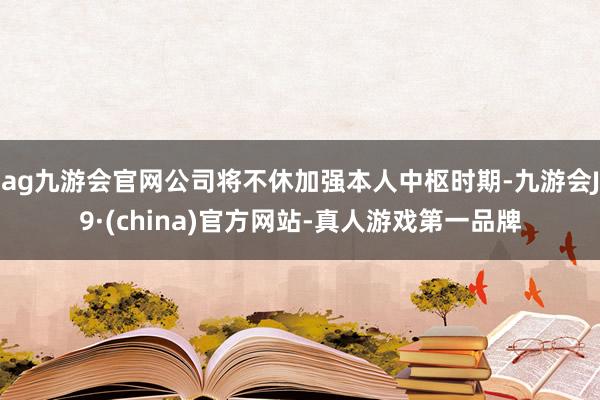 ag九游会官网公司将不休加强本人中枢时期-九游会J9·(china)官方网站-真人游戏第一品牌