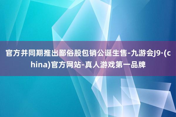 官方并同期推出鄙俗股包销公诞生售-九游会J9·(china)官方网站-真人游戏第一品牌
